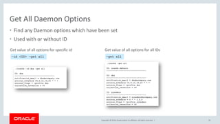 Copyright © 2018, Oracle and/or its affiliates. All rights reserved. |
Get All Daemon Options
• Find any Daemon options which have been set
• Used with or without ID
33
–id <ID> –get all
Get value of all options for specific id
–get all
Get value of all options for all IDs
 