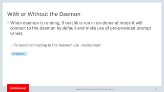 Copyright © 2018, Oracle and/or its affiliates. All rights reserved. |
With or Without the Daemon
• When daemon is running, if orachk is run in on-demand mode it will
connect to the daemon by default and make use of pre-provided prompt
values
o To avoid connecting to the daemon use –nodaemon:
40
–nodaemon
 