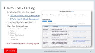 Copyright © 2018, Oracle and/or its affiliates. All rights reserved. | 43
Health Check Catalog
• Bundled within .zip download
• ORAchk_Health_Check_Catalog.html
• EXAchk_Health_Check_Catalog.html
• Contains all published checks
• Filterable & searchable
• Product Area / Engineered System
• Profiles
• Alert Level
• Release Check Authored
• Platforms
• Privileged User
• Look up check id without running report
 
