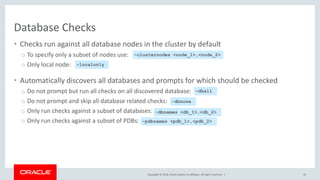 Copyright © 2018, Oracle and/or its affiliates. All rights reserved. |
Database Checks
• Checks run against all database nodes in the cluster by default
o To specify only a subset of nodes use:
o Only local node:
• Automatically discovers all databases and prompts for which should be checked
o Do not prompt but run all checks on all discovered database:
o Do not prompt and skip all database related checks:
o Only run checks against a subset of databases:
o Only run checks against a subset of PDBs:
44
–clusternodes <node_1>,<node_2>
–localonly
–dball
–dbnone
–dbnames <db_1>,<db_2>
–pdbnames <pdb_1>,<pdb_2>
 