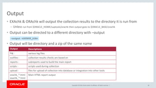 Copyright © 2018, Oracle and/or its affiliates. All rights reserved. |
Output
• EXAchk & ORAchk will output the collection results to the directory it is run from
– Unless run from $ORACLE_HOME/suptools/orachk then output goes to $ORACLE_BASE/orachk
• Output can be directed to a different directory with –output
• Output will be directory and a zip of the same name
46
–output <OUTPUT_DIR>
Output Descriptions
log : various log files
outfiles : collection results checks are based on
reports : subreports used to build the main report
scripts : scripts used during collection
upload : files for upload of collection into database or integration into other tools
orachk_*.html
exachk_*.html
Main HTML report output
 