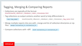 Copyright © 2018, Oracle and/or its affiliates. All rights reserved. |
Tagging, Merging & Comparing Reports
• Collections are typically of the format:
[orachk|exachk]_<dbserver>_<database>_<date>_<timestamp>.html
• Tag collections so output contains another word to help differentiate it:
[orachk|exachk]_<dbserver>_<database>_<date>_<timestamp>_<tag_name>.html
• Merge multiple reports into one with –merge and list of collection directories or zip
files:
• Compare collections with –diff:
49
–merge <collection_1>,<collection_2>
–diff <collection_1>,<collection_2>
–tag <tag_name>
 