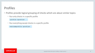 Copyright © 2018, Oracle and/or its affiliates. All rights reserved. |
• Profiles provide logical grouping of checks which are about similar topics
• Run only checks in a specific profile
• Run everything except checks in a specific profile
Profiles
50
–profile <profile>
–excludeprofile <profile>
 