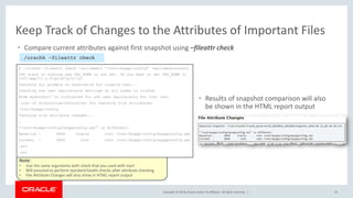 Copyright © 2018, Oracle and/or its affiliates. All rights reserved. |
Note:
• Use the same arguments with check that you used with start
• Will proceed to perform standard health checks after attribute checking
• File Attribute Changes will also show in HTML report output
$ ./orachk -fileattr check -includedir "/root/myapp/config" -excludediscovery
CRS stack is running and CRS_HOME is not set. Do you want to set CRS_HOME to
/u01/app/12.2.0/grid?[y/n][y]
Checking for prompts on myserver18 for oragrid user...
Checking ssh user equivalency settings on all nodes in cluster
Node myserver17 is configured for ssh user equivalency for root user
List of directories(recursive) for checking file attributes:
/root/myapp/config
Checking file attribute changes...
.
"/root/myapp/config/myappconfig.xml" is different:
Baseline : 0644 oracle root /root/myapp/config/myappconfig.xml
Current : 0644 root root /root/myapp/config/myappconfig.xml
…etc
…etc
• Compare current attributes against first snapshot using –fileattr check
55
Keep Track of Changes to the Attributes of Important Files
./orachk –fileattr check
• Results of snapshot comparison will also
be shown in the HTML report output
 
