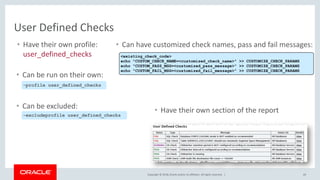 Copyright © 2018, Oracle and/or its affiliates. All rights reserved. | 69
User Defined Checks
• Have their own profile:
user_defined_checks
• Can be excluded:
-excludeprofile user_defined_checks
• Have their own section of the report
-profile user_defined_checks
• Can be run on their own:
• Can have customized check names, pass and fail messages:
<existing_check_code>
echo "CUSTOM_CHECK_NAME=<customized_check_name>" >> CUSTOMIZE_CHECK_PARAMS
echo "CUSTOM_PASS_MSG=<customized_pass_message>" >> CUSTOMIZE_CHECK_PARAMS
echo "CUSTOM_FAIL_MSG=<customized_fail_message>" >> CUSTOMIZE_CHECK_PARAMS
 