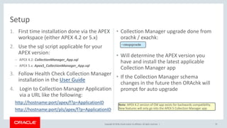 Copyright © 2018, Oracle and/or its affiliates. All rights reserved. |
1. First time installation done via the APEX
workspace (either APEX 4.2 or 5.x)
2. Use the sql script applicable for your
APEX version:
– APEX 4.2: CollectionManager_App.sql
– APEX 5.x: Apex5_CollectionManager_App.sql
3. Follow Health Check Collection Manager
installation in the User Guide
4. Login to Collection Manager Application
via a URL like the following:
http://hostname:port/apex/f?p=ApplicationID
http://hostname:port/pls/apex/f?p=ApplicationID
• Collection Manager upgrade done from
orachk / exachk:
• Will determine the APEX version you
have and install the latest applicable
Collection Manager app
• If the Collection Manager schema
changes in the future then ORAchk will
prompt for auto upgrade
70
Setup
-cmupgrade
Note: APEX 4.2 version of CM app exists for backwards compatibility.
New features will only go into the APEX 5 Collection Manager app
 