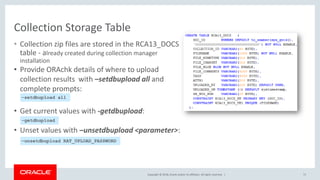 Copyright © 2018, Oracle and/or its affiliates. All rights reserved. |
Collection Storage Table
71
• Collection zip files are stored in the RCA13_DOCS
table - already created during collection manager
installation
• Provide ORAchk details of where to upload
collection results with –setdbupload all and
complete prompts:
• Get current values with -getdbupload:
• Unset values with –unsetdbupload <parameter>:
-setdbupload all
–unsetdbupload RAT_UPLOAD_PASSWORD
-getdbupload
 