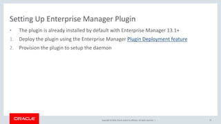 Copyright © 2018, Oracle and/or its affiliates. All rights reserved. |
Setting Up Enterprise Manager Plugin
• The plugin is already installed by default with Enterprise Manager 13.1+
1. Deploy the plugin using the Enterprise Manager Plugin Deployment feature
2. Provision the plugin to setup the daemon
75
 