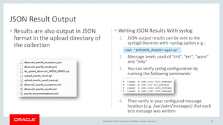 Copyright © 2018, Oracle and/or its affiliates. All rights reserved. |
• Results are also output in JSON
format in the upload directory of
the collection
• Writing JSON Results With syslog
1. JSON output results can be sent to the
syslogd Daemon with –syslog option e.g.:
2. Message levels used of “crit”, “err”, “warn”
and “info”
3. You can verify syslog configuration by
running the following commands:
4. Then verify in your configured message
location (e.g. /var/adm/messages) that each
test message was written
82
JSON Result Output
–set “AUTORUN_FLAGS=-syslog”
 