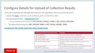 Copyright © 2018, Oracle and/or its affiliates. All rights reserved. |
If you don’t use Collection Manager and have your own application which consumes the results
1. Create the tables: auditcheck_result, auditcheck_patch_result & RCA13_DOCS
2. Set default parameters:
– This will prompt you for and set the RAT_UPLOAD_CONNECT_STRING & RAT_UPLOAD_PASSWORD
3. Set optional parameters for RAT_UPLOAD_TABLE & RAT_PATCH_UPLOAD_TABLE
84
Configure Details for Upload of Collection Results
–setdbupload all
-setdbupload RAT_UPLOAD_TABLE,RAT_PATCH_UPLOAD_TABLE
Other Upload Parameters Not Set by default Description
RAT_UPLOAD_USER The user to connect as (default is ORACHKCM)
RAT_UPLOAD_TABLE The table name to store non-zipped collection results
RAT_PATCH_UPLOAD_TABLE The table name to store non-zipped patch results
RAT_UPLOAD_ORACLE_HOME The ORACLE_HOME used during establishing connection and
uploading.
(Uses GI HOME discovered by ORAchk by default)
RAT_UPLOAD_TABLE &
RAT_PATCH_UPLOAD_TABLE
Only needed if you are using your own custom application to view
collection results, rather than Collection Manager.
 