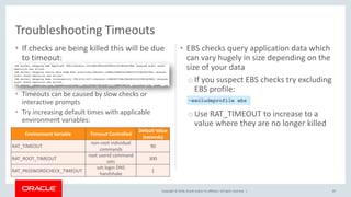 Copyright © 2018, Oracle and/or its affiliates. All rights reserved. |
• If checks are being killed this will be due
to timeout:
• Timeouts can be caused by slow checks or
interactive prompts
• Try increasing default times with applicable
environment variables:
• EBS checks query application data which
can vary hugely in size depending on the
size of your data
oIf you suspect EBS checks try excluding
EBS profile:
oUse RAT_TIMEOUT to increase to a
value where they are no longer killed
87
Troubleshooting Timeouts
–excludeprofile ebs
Environment Variable Timeout Controlled
Default Value
(seconds)
RAT_TIMEOUT
non-root individual
commands
90
RAT_ROOT_TIMEOUT
root userid command
sets
300
RAT_PASSWORDCHECK_TIMEOUT
ssh login DNS
handshake
1
 
