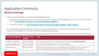 Copyright © 2018, Oracle and/or its affiliates. All rights reserved. |
Application Continuity
1. Turn on tracing at either a session level or database level
– To enable for a single application function, run as follows (put this in the callback or before beginRequest so replay is not disabled by setting
events):
– To enable for all session run:
2. Run through the application functions. To report on an application function, it needs to have executed. The more application
functions run, the better the information that the coverage analysis provides.
3. Use ORAchk to analyze the collected database traces and report the level of protection, and where not protected, report why
95
Measure Coverage
Command-Line Argument Shell Environment
Variable
Usage
–asmhome jarfilename RAT_AC_ASMJAR Point to a version of asm-all-5.0.3.jar that you download from http://asm.ow2.org/
-javahome JDK8dirname RAT_JAVA_HOME Point to the JAVA_HOME directory for a JDK8 installation
-apptrc dirname RAT_AC_TRCDIR Directory name containing one or more database server trace files. The trace directory is
generally: $ORACLE_BASE/diag/rdbms/{DB_UNIQUE_NAME}/$ORACLE_SID/trace
alter session set events 'trace [progint_appcont_rdbms]';
alter system set event='trace[progint_appcont_rdbms]' scope = spfile;
 