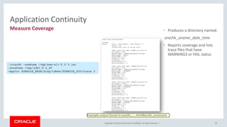 Copyright © 2018, Oracle and/or its affiliates. All rights reserved. |
• Produces a directory named:
orachk_uname_date_time
• Reports coverage and lists
trace files that have
WARNINGS or FAIL status
96
Application Continuity
./orachk -asmhome /tmp/asm-all-5.0.3.jar
-javahome /tmp/jdk1.8.0_40
-apptrc $ORACLE_BASE/diag/rdbms/$ORACLE_SID/trace 3
Measure Coverage
Example output found in orachk_.....html#acchk_scorecard
 