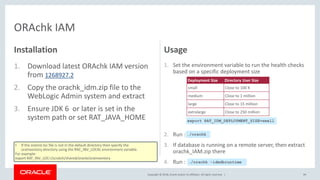 Copyright © 2018, Oracle and/or its affiliates. All rights reserved. |
Installation
1. Download latest ORAchk IAM version
from 1268927.2
2. Copy the orachk_idm.zip file to the
WebLogic Admin system and extract
3. Ensure JDK 6 or later is set in the
system path or set RAT_JAVA_HOME
Usage
1. Set the environment variable to run the health checks
based on a specific deployment size
2. Run :
3. If database is running on a remote server, then extract
orachk_IAM.zip there
4. Run :
99
ORAchk IAM
• If the oraInst.loc file is not in the default directory then specify the
oraInventory directory using the RAC_INV_LOCAL environment variable.
For example:
export RAT_INV_LOC=/scratch/shared/oracle/oraInventory
Deployment Size Directory User Size
small Close to 100 K
medium Close to 1 million
large Close to 15 million
extralarge Close to 250 million
export RAT_IDM_DEPLOYMENT_SIZE=small
./orachk
./orachk -idmdbruntime
 