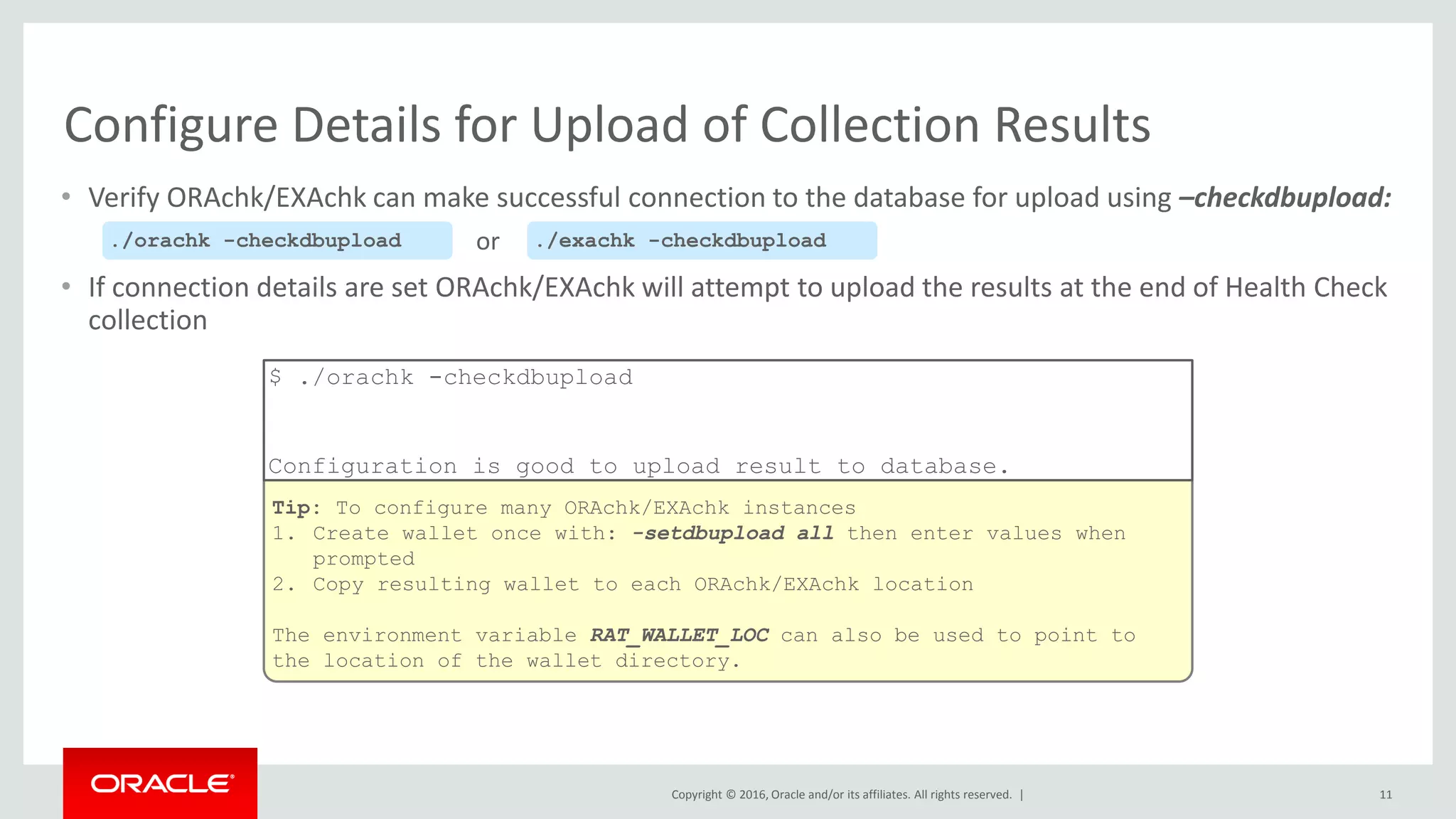 Copyright © 2016, Oracle and/or its affiliates. All rights reserved. |
Tip: To configure many ORAchk/EXAchk instances
1. Create wallet once with: -setdbupload all then enter values when
prompted
2. Copy resulting wallet to each ORAchk/EXAchk location
The environment variable RAT_WALLET_LOC can also be used to point to
the location of the wallet directory.
$ ./orachk -checkdbupload
Configuration is good to upload result to database.
• Verify ORAchk/EXAchk can make successful connection to the database for upload using –checkdbupload:
• If connection details are set ORAchk/EXAchk will attempt to upload the results at the end of Health Check
collection
11
Configure Details for Upload of Collection Results
./orachk -checkdbupload ./exachk -checkdbuploador
 