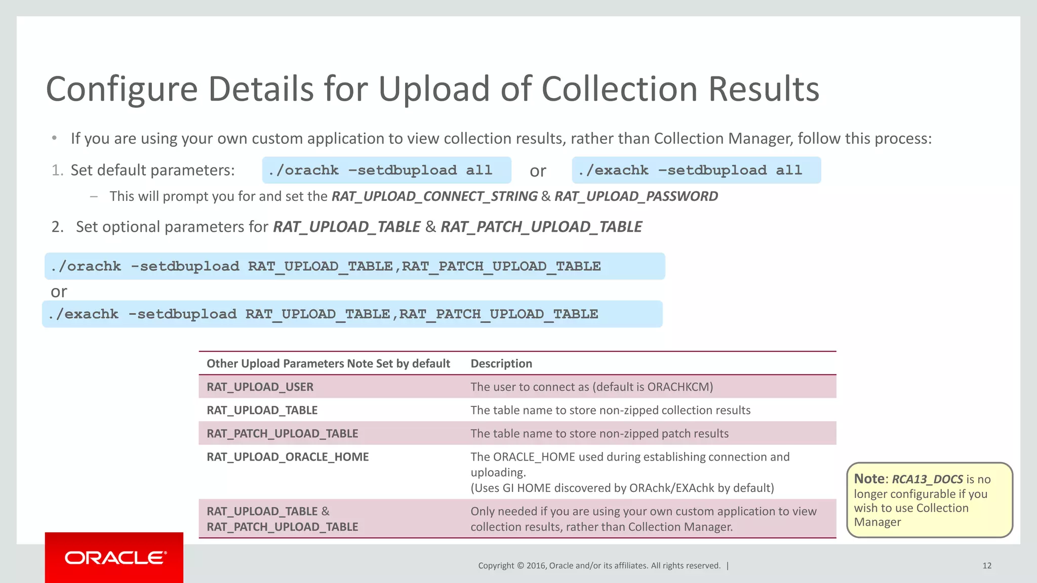 Copyright © 2016, Oracle and/or its affiliates. All rights reserved. |
Other Upload Parameters Note Set by default Description
RAT_UPLOAD_USER The user to connect as (default is ORACHKCM)
RAT_UPLOAD_TABLE The table name to store non-zipped collection results
RAT_PATCH_UPLOAD_TABLE The table name to store non-zipped patch results
RAT_UPLOAD_ORACLE_HOME The ORACLE_HOME used during establishing connection and
uploading.
(Uses GI HOME discovered by ORAchk/EXAchk by default)
RAT_UPLOAD_TABLE &
RAT_PATCH_UPLOAD_TABLE
Only needed if you are using your own custom application to view
collection results, rather than Collection Manager.
• If you are using your own custom application to view collection results, rather than Collection Manager, follow this process:
1. Set default parameters:
– This will prompt you for and set the RAT_UPLOAD_CONNECT_STRING & RAT_UPLOAD_PASSWORD
2. Set optional parameters for RAT_UPLOAD_TABLE & RAT_PATCH_UPLOAD_TABLE
12
Configure Details for Upload of Collection Results
./orachk –setdbupload all ./exachk –setdbupload all
./orachk -setdbupload RAT_UPLOAD_TABLE,RAT_PATCH_UPLOAD_TABLE
./exachk -setdbupload RAT_UPLOAD_TABLE,RAT_PATCH_UPLOAD_TABLE
or
or
Note: RCA13_DOCS is no
longer configurable if you
wish to use Collection
Manager
 