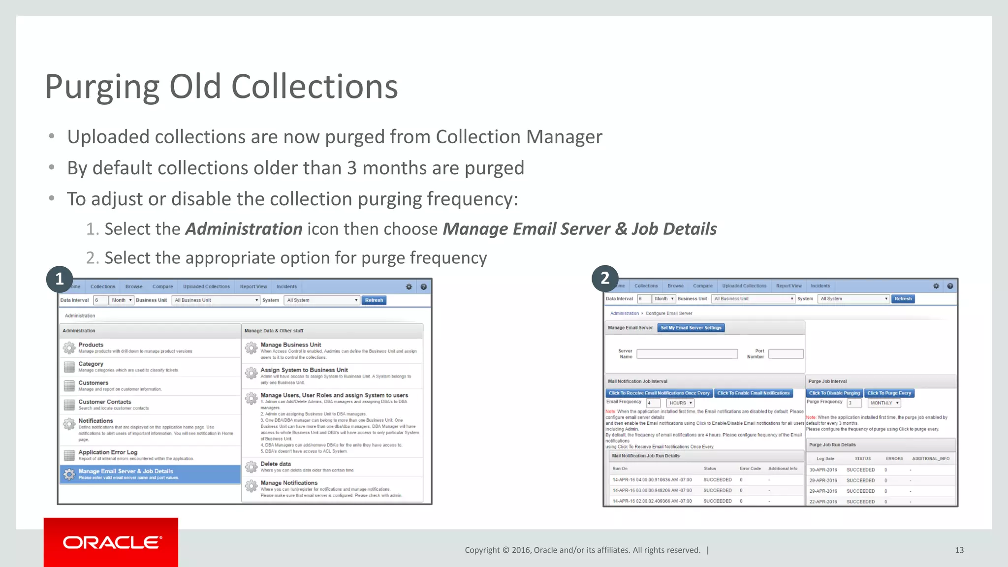 Copyright © 2016, Oracle and/or its affiliates. All rights reserved. |
• Uploaded collections are now purged from Collection Manager
• By default collections older than 3 months are purged
• To adjust or disable the collection purging frequency:
1. Select the Administration icon then choose Manage Email Server & Job Details
2. Select the appropriate option for purge frequency
13
Purging Old Collections
1 2
 