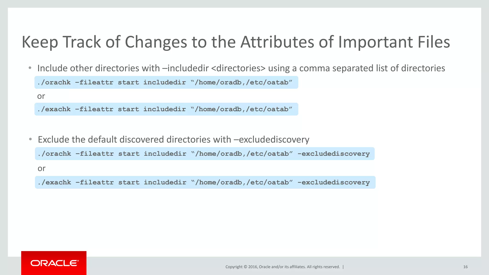Copyright © 2016, Oracle and/or its affiliates. All rights reserved. | 16
Keep Track of Changes to the Attributes of Important Files
• Include other directories with –includedir <directories> using a comma separated list of directories
./orachk –fileattr start includedir “/home/oradb,/etc/oatab”
./exachk –fileattr start includedir “/home/oradb,/etc/oatab”
or
• Exclude the default discovered directories with –excludediscovery
./orachk –fileattr start includedir “/home/oradb,/etc/oatab” -excludediscovery
./exachk –fileattr start includedir “/home/oradb,/etc/oatab” -excludediscovery
or
 