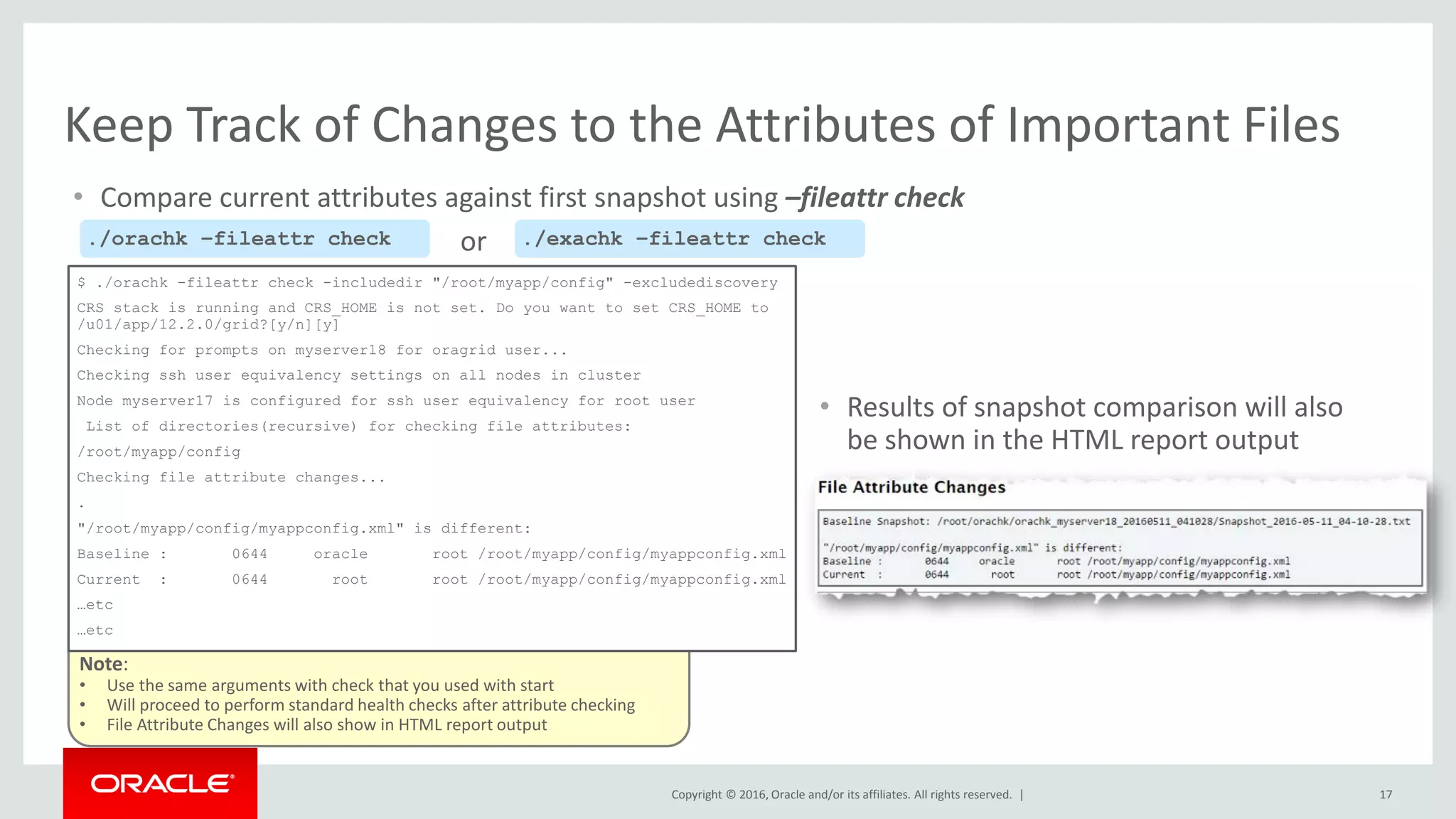 Copyright © 2016, Oracle and/or its affiliates. All rights reserved. |
Note:
• Use the same arguments with check that you used with start
• Will proceed to perform standard health checks after attribute checking
• File Attribute Changes will also show in HTML report output
• Compare current attributes against first snapshot using –fileattr check
17
Keep Track of Changes to the Attributes of Important Files
$ ./orachk -fileattr check -includedir "/root/myapp/config" -excludediscovery
CRS stack is running and CRS_HOME is not set. Do you want to set CRS_HOME to
/u01/app/12.2.0/grid?[y/n][y]
Checking for prompts on myserver18 for oragrid user...
Checking ssh user equivalency settings on all nodes in cluster
Node myserver17 is configured for ssh user equivalency for root user
List of directories(recursive) for checking file attributes:
/root/myapp/config
Checking file attribute changes...
.
"/root/myapp/config/myappconfig.xml" is different:
Baseline : 0644 oracle root /root/myapp/config/myappconfig.xml
Current : 0644 root root /root/myapp/config/myappconfig.xml
…etc
…etc
./orachk –fileattr check ./exachk –fileattr checkor
• Results of snapshot comparison will also
be shown in the HTML report output
 