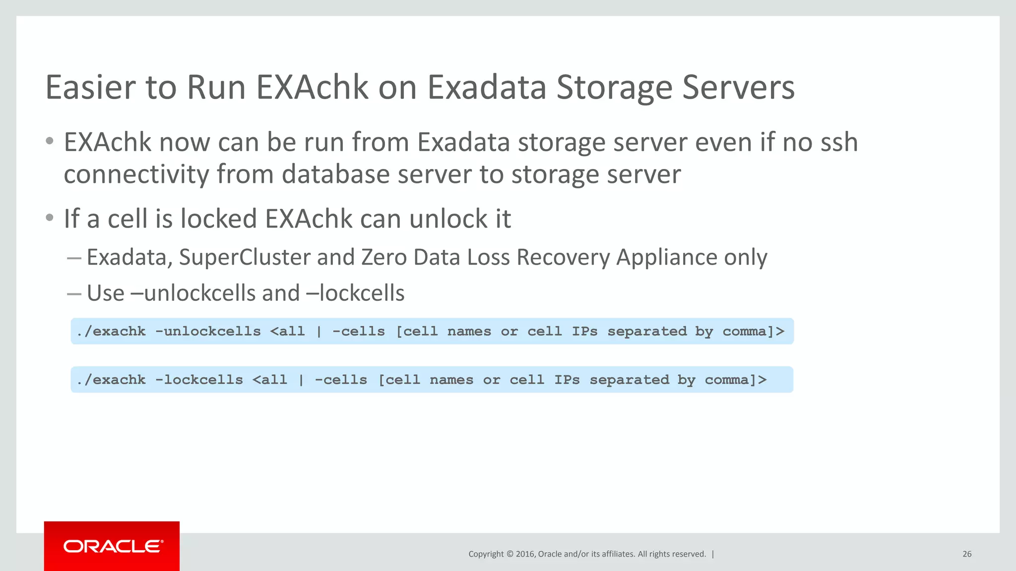 Copyright © 2016, Oracle and/or its affiliates. All rights reserved. |
Easier to Run EXAchk on Exadata Storage Servers
• EXAchk now can be run from Exadata storage server even if no ssh
connectivity from database server to storage server
• If a cell is locked EXAchk can unlock it
– Exadata, SuperCluster and Zero Data Loss Recovery Appliance only
– Use –unlockcells and –lockcells
26
./exachk -unlockcells <all | -cells [cell names or cell IPs separated by comma]>
./exachk -lockcells <all | -cells [cell names or cell IPs separated by comma]>
 