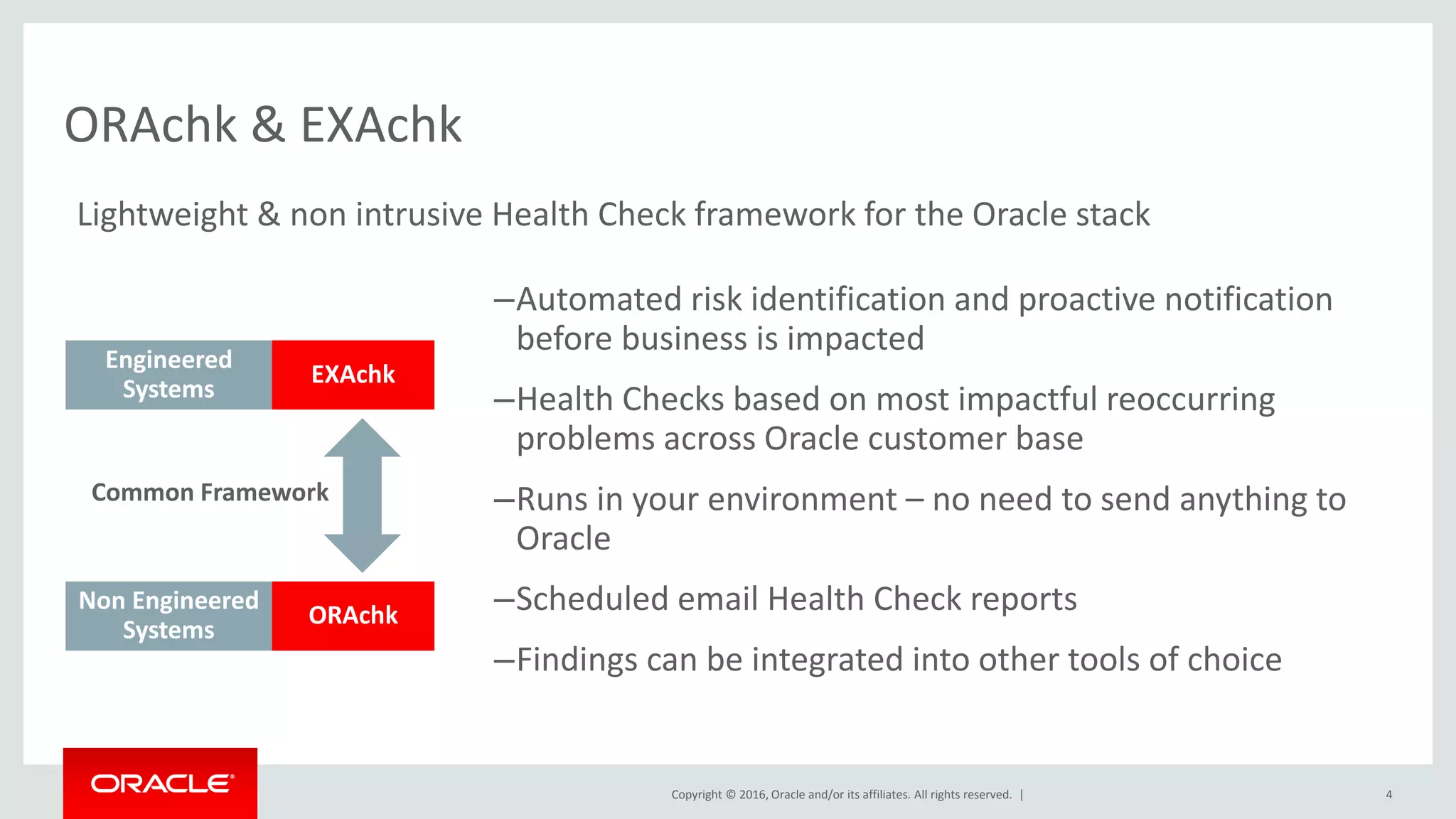 Copyright © 2016, Oracle and/or its affiliates. All rights reserved. |
–Automated risk identification and proactive notification
before business is impacted
–Health Checks based on most impactful reoccurring
problems across Oracle customer base
–Runs in your environment – no need to send anything to
Oracle
–Scheduled email Health Check reports
–Findings can be integrated into other tools of choice
ORAchk & EXAchk
Engineered
Systems
Non Engineered
Systems
EXAchk
ORAchk
Common Framework
Lightweight & non intrusive Health Check framework for the Oracle stack
4
 