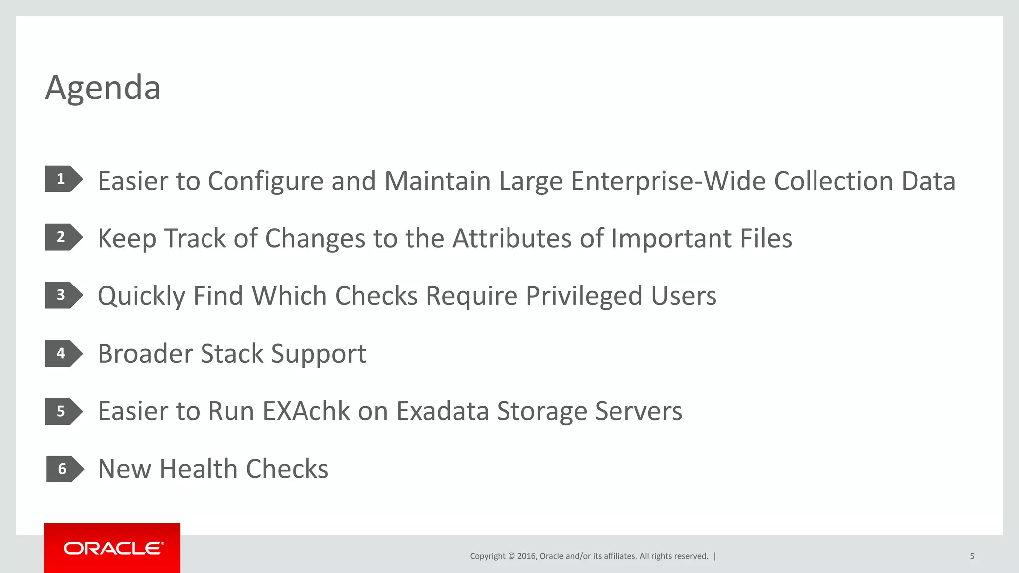 Copyright © 2016, Oracle and/or its affiliates. All rights reserved. |
Agenda
Easier to Configure and Maintain Large Enterprise-Wide Collection Data
Keep Track of Changes to the Attributes of Important Files
Quickly Find Which Checks Require Privileged Users
Broader Stack Support
Easier to Run EXAchk on Exadata Storage Servers
New Health Checks
1
2
3
4
5
5
6
 