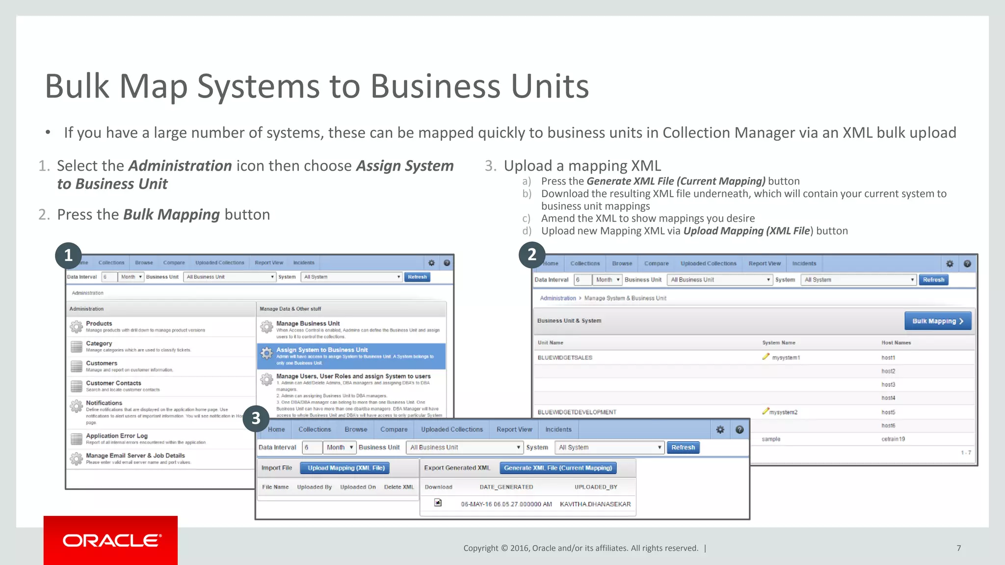 Copyright © 2016, Oracle and/or its affiliates. All rights reserved. |
1. Select the Administration icon then choose Assign System
to Business Unit
2. Press the Bulk Mapping button
7
Bulk Map Systems to Business Units
• If you have a large number of systems, these can be mapped quickly to business units in Collection Manager via an XML bulk upload
3. Upload a mapping XML
a) Press the Generate XML File (Current Mapping) button
b) Download the resulting XML file underneath, which will contain your current system to
business unit mappings
c) Amend the XML to show mappings you desire
d) Upload new Mapping XML via Upload Mapping (XML File) button
1 2
3
 