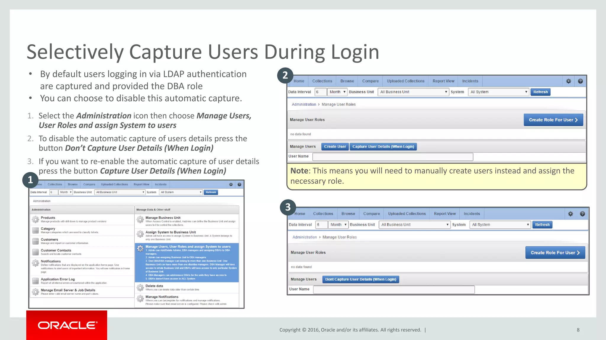 Copyright © 2016, Oracle and/or its affiliates. All rights reserved. |
1. Select the Administration icon then choose Manage Users,
User Roles and assign System to users
2. To disable the automatic capture of users details press the
button Don’t Capture User Details (When Login)
3. If you want to re-enable the automatic capture of user details
press the button Capture User Details (When Login)
Selectively Capture Users During Login
• By default users logging in via LDAP authentication
are captured and provided the DBA role
• You can choose to disable this automatic capture.
Note: This means you will need to manually create users instead and assign the
necessary role.1
2
3
8
 