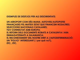 EXEMPLES DE DESITJOS PER ALS DESORIENTATS:  UN AEROPORT COM DÉU MANA; AUTOVIES/AUTOPISTES  FINANÇADES PEL MATEIX ESTAT QUE FINANCEM NOSALTRES;  SELECCIONS NACIONALS CATALANES; TGV CONNECTAT AMB EUROPA; EL RETORN DELS DOCUMENTS ROBATS A CATALUNYA I ARA EMMAGATZEMATS A SALAMANCA;  EL RECONEIXEMENT DEL NOSTRE DRET A L'AUTODETERMINACIÓ;  UN "POLVO“ INTERESSANT ( i per què no?),  ETC., ETC.   