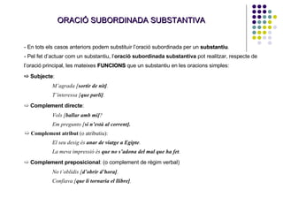 ORACIÓ SUBORDINADA SUBSTANTIVA En tots els casos anteriors podem substituir l’oració subordinada per un  substantiu . Pel fet d’actuar com un substantiu, l’ oració subordinada substantiva  pot realitzar, respecte de l’oració principal, les mateixes  FUNCIONS   que un substantiu en les oracions simples: ➯  Subjecte :  M’agrada [ sortir de nit] . T’interessa [ que parli] . ➯  Complement directe : Vols [ ballar amb mi] ? Em pregunto [ si n’està al corrent]. ➯  Complement atribut  (o atributiu): El seu desig és  anar de viatge a Egipte . La meva impressió és  que no s’adona del mal que ha fet . ➯  Complement preposicional : (o complement de règim verbal) No t’oblidis [ d’obrir d’hora] . Confiava [ que li tornaria el llibre] . 