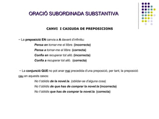 ORACIÓ SUBORDINADA SUBSTANTIVA CANVI  I CAIGUDA DE PREPOSICIONS −  La  preposició EN   canvia a  A   davant d’infinitiu: Pensa en  tornar-me el llibre.   (incorrecta) Pensa a  tornar-me el llibre.   (correcta) Confia en  recuperar tot allò.  (incorrecta) Confia a  recuperar tot allò.   (correcta) −  La  conjunció QUE  no pot anar  mai   precedida d’una preposició, per tant, la preposició  cau   en aquests casos: No t’oblidis  de la novel.la . (oblidar-se d’alguna cosa) No t’oblidis  de que has de comprar la novel.la   (incorrecta) No t’oblidis  que has de comprar la novel.la .   (correcta) 