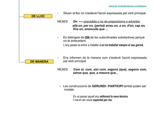 ORACIÓ SUBORDINADA ADVERBIAL Situen el lloc on s'esdevé l'acció expressada pel verb principal. NEXES:  On   ----  precedida o no de preposicions o adverbis :   allà on, per on, (pertot) arreu on, a on, d'on, cap on,  fins on, onsevulla que  ... Es distingeix de  ON  de les subordinades substantives perquè no té antecedent. L’any passat va entrar a treballar   a on ha treballat sempre el seu germà. Ens informen de la manera com s'esdevé l'acció expressada pel verb principal.  NEXES:  Com si, com, així com, segons (que), segons com,  sense que, que, a mesura que... DE LLOC DE MANERA Les construccions de  GERUNDI  i  PARTICIPI  també poden ser  modals:  Es va passar aquell any  millorant la seva tècnica I mai el van veure  espantat per res. 