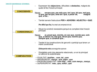 ORACIÓ SUBORDINADA ADVERBIAL Expressen les  objeccions , dificultats o  obstacles , malgrat els quals té lloc l'oració principal.   Nexes  :  encara que, per més que, tot i que, bé que, mal que,  si que, per bé que, amb tot i que, a pesar de,  malgrat que, si bé... També serveix l'estructura  PER + ADVERBI / ADJECTIU + QUE : Per difícil que fos,  ha creat una empresa tot sol. Situen la condició necessària perquè es compleixi tota l'oració principal.  Nexes :  si, posat que, mentre, en cas que, només que, sols  que, si doncs no, tret que, llevat que, mentre que,  sempre que, a condició que...  - També hi ha construccions de gerundi o participi que tenen un matís condicional:  Esforçant-te més  aconseguiries aprovar. S'estableix amb dos elements relacionats, un en la principal  un altre en la subordinada: ->  IGUALTAT:  tant/tan... com, tal...com  ->  INFERIORITAT:  menys...que, pitjor...que   ->  PROPORCIONALITAT:  com més....més, com menys...menys, ->  SUPERIORITAT:  més...que, millor...que  CONCESSIVES CONDICIONALS COMPARATIVES 