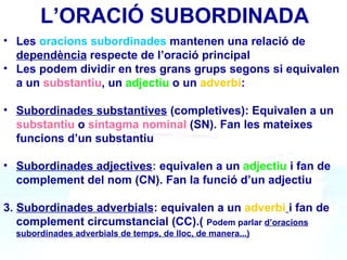 L’ORACIÓ SUBORDINADA
• Les oracions subordinades mantenen una relació de
  dependència respecte de l’oració principal
• Les podem dividir en tres grans grups segons si equivalen
  a un substantiu, un adjectiu o un adverbi:

• Subordinades substantives (completives): Equivalen a un
  substantiu o sintagma nominal (SN). Fan les mateixes
  funcions d’un substantiu

• Subordinades adjectives: equivalen a un adjectiu i fan de
  complement del nom (CN). Fan la funció d’un adjectiu

3. Subordinades adverbials: equivalen a un adverbi i fan de
   complement circumstancial (CC).( Podem parlar d’oracions
  subordinades adverbials de temps, de lloc, de manera...)
 