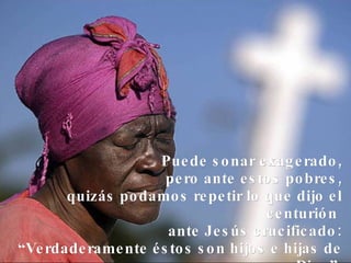 Puede sonar exagerado, pero ante estos pobres, quizás podamos repetir lo que dijo el centurión  ante Jesús crucificado: “Verdaderamente éstos son hijos e hijas de Dios”. 