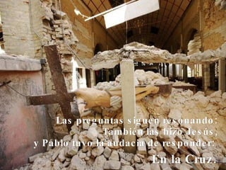 Las preguntas siguen resonando: También las hizo Jesús, y Pablo tuvo la audacia de responder:  En la Cruz.   