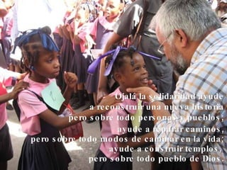 ayude a reparar caminos, pero sobre todo modos de caminar en la vida; ayude a construir templos,  pero sobre todo pueblo de Dios. Ojalá la solidaridad ayude a reconstruir una nueva historia pero sobre todo personas y pueblos; 