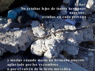 Señor: No estabas lejos de tantos hermanos nuestros; estabas en cada persona y morías cuando moría un hermano nuestro aplastado por los escombros o por el vaivén de la tierra movediza.  