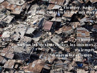 Y siempre, Señor, sufren las catástrofes los mismos, y siempre sufren las destrucciones los mismos, y siempre mueren los mismos.   