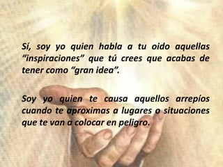 Sí, soy yoquienhabla a tuoidoaquellas “inspiraciones” quetúcreesqueacabas de tenercomo “gran idea”.	Soy yoquientecausaaquellosarrepíoscuandoteaproximas a lugares o situacionesquete van a colocar en peligro.