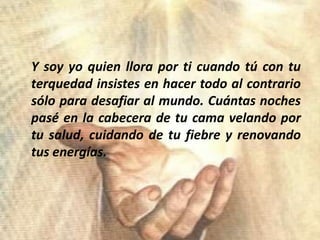 	Y soy yoquienlloraporticuandotú con tuterquedadinsistes en hacertodo al contrariosóloparadesafiar al mundo. Cuántasnochespasé en la cabecera de tucamavelandoportusalud, cuidando de tufiebre y renovandotusenergías.