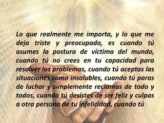 Lo querealmente me importa, y lo que me dejatriste y preocupado, escuandotúasumes la postura de víctima del mundo, cuandotú no crees en tucapacidadpara resolver los problemas, cuandotúaceptaslassituacionescomoinsolubles, cuandotúparas de luchar y simplementereclamas de todo y todos, cuandotúdesistes de ser feliz y culpas a otra persona de tuinfelicidad, cuandotú