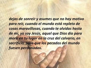 dejas de sonreír y asumesque no hay motivoparareír, cuando el mundoestárepleto de cosasmaravillosas, cuandoteolvidashasta de mí, yo soy Jesús, aquelque Dios dioparamorir en tulugar en la cruz del calvario, en sacrificio, paraque los pecados del mundofuesenperdonados.