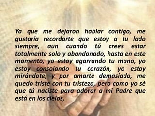 Yaque me dejaronhablarcontigo, me gustaríarecordartequeestoy a tuladosiempre, auncuandotúcreesestartotalmente solo y abandonado, hasta en estemomento, yoestoyagarrandotumano, yoestoyconsolandotucorazón, yoestoymirándote, y poramartedemasiado, me quedotriste con tutristeza, perocomoyoséquetúnacisteparaadorar a mi Padre queestá en los cielos,