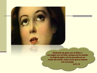 Desbordo de gozo con el Señor y
me alegro con mi Dios; porque me ha vestido
un traje de gala y me ha envuelto en un
manto de triunfo, como novia que se adorna
con sus joyas.
Is 61,10
 