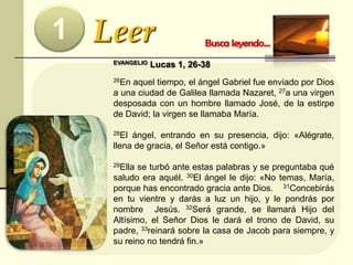 Leer1
EVANGELIO Lucas 1, 26-38
26En aquel tiempo, el ángel Gabriel fue enviado por Dios
a una ciudad de Galilea llamada Nazaret, 27a una virgen
desposada con un hombre llamado José, de la estirpe
de David; la virgen se llamaba María.
28El ángel, entrando en su presencia, dijo: «Alégrate,
llena de gracia, el Señor está contigo.»
29Ella se turbó ante estas palabras y se preguntaba qué
saludo era aquél. 30El ángel le dijo: «No temas, María,
porque has encontrado gracia ante Dios. 31Concebirás
en tu vientre y darás a luz un hijo, y le pondrás por
nombre Jesús. 32Será grande, se llamará Hijo del
Altísimo, el Señor Dios le dará el trono de David, su
padre, 33reinará sobre la casa de Jacob para siempre, y
su reino no tendrá fin.»
 