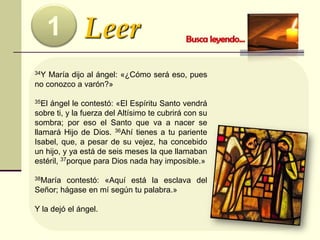 Leer1
34Y María dijo al ángel: «¿Cómo será eso, pues
no conozco a varón?»
35El ángel le contestó: «El Espíritu Santo vendrá
sobre ti, y la fuerza del Altísimo te cubrirá con su
sombra; por eso el Santo que va a nacer se
llamará Hijo de Dios. 36Ahí tienes a tu pariente
Isabel, que, a pesar de su vejez, ha concebido
un hijo, y ya está de seis meses la que llamaban
estéril, 37porque para Dios nada hay imposible.»
38María contestó: «Aquí está la esclava del
Señor; hágase en mí según tu palabra.»
Y la dejó el ángel.
 