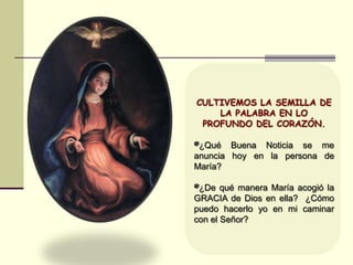 CULTIVEMOS LA SEMILLA DE
LA PALABRA EN LO
PROFUNDO DEL CORAZÓN.
*¿Qué Buena Noticia se me
anuncia hoy en la persona de
María?
*¿De qué manera María acogió la
GRACIA de Dios en ella? ¿Cómo
puedo hacerlo yo en mi caminar
con el Señor?
 