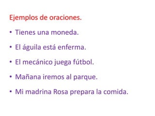 Ejemplos de oraciones.
• Tienes una moneda.
• El águila está enferma.
• El mecánico juega fútbol.
• Mañana iremos al parque.
• Mi madrina Rosa prepara la comida.