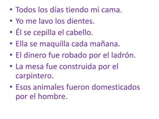 • Todos los días tiendo mi cama.
• Yo me lavo los dientes.
• Él se cepilla el cabello.
• Ella se maquilla cada mañana.
• El dinero fue robado por el ladrón.
• La mesa fue construida por el
carpintero.
• Esos animales fueron domesticados
por el hombre.